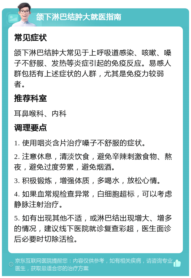 颌下淋巴结肿大就医指南 常见症状 颌下淋巴结肿大常见于上呼吸道感染、咳嗽、嗓子不舒服、发热等炎症引起的免疫反应。易感人群包括有上述症状的人群，尤其是免疫力较弱者。 推荐科室 耳鼻喉科、内科 调理要点 1. 使用咽炎含片治疗嗓子不舒服的症状。 2. 注意休息，清淡饮食，避免辛辣刺激食物、熬夜，避免过度劳累，避免烟酒。 3. 积极锻炼，增强体质，多喝水，放松心情。 4. 如果血常规检查异常，白细胞超标，可以考虑静脉注射治疗。 5. 如有出现其他不适，或淋巴结出现增大、增多的情况，建议线下医院就诊复查彩超，医生面诊后必要时切除活检。