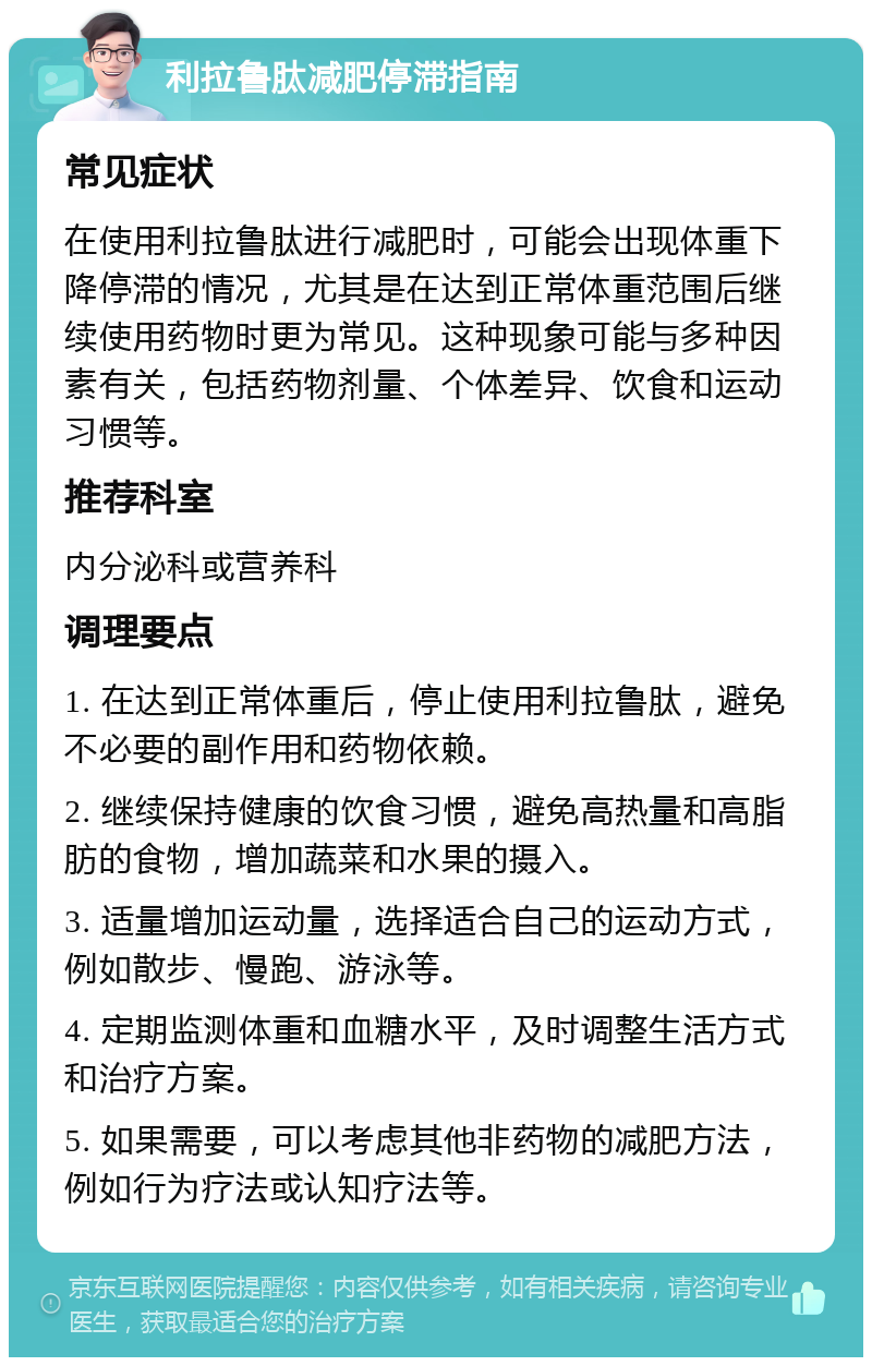 利拉鲁肽减肥停滞指南 常见症状 在使用利拉鲁肽进行减肥时，可能会出现体重下降停滞的情况，尤其是在达到正常体重范围后继续使用药物时更为常见。这种现象可能与多种因素有关，包括药物剂量、个体差异、饮食和运动习惯等。 推荐科室 内分泌科或营养科 调理要点 1. 在达到正常体重后，停止使用利拉鲁肽，避免不必要的副作用和药物依赖。 2. 继续保持健康的饮食习惯，避免高热量和高脂肪的食物，增加蔬菜和水果的摄入。 3. 适量增加运动量，选择适合自己的运动方式，例如散步、慢跑、游泳等。 4. 定期监测体重和血糖水平，及时调整生活方式和治疗方案。 5. 如果需要，可以考虑其他非药物的减肥方法，例如行为疗法或认知疗法等。