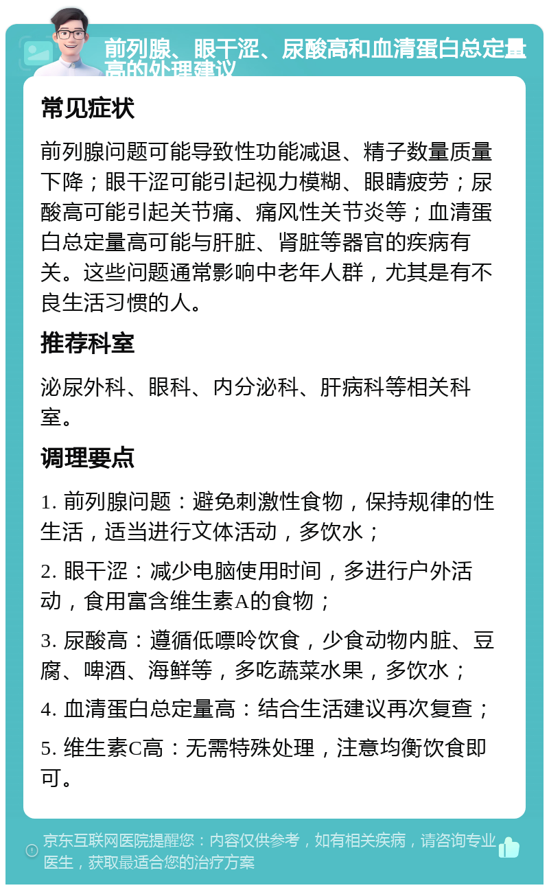 前列腺、眼干涩、尿酸高和血清蛋白总定量高的处理建议 常见症状 前列腺问题可能导致性功能减退、精子数量质量下降；眼干涩可能引起视力模糊、眼睛疲劳；尿酸高可能引起关节痛、痛风性关节炎等；血清蛋白总定量高可能与肝脏、肾脏等器官的疾病有关。这些问题通常影响中老年人群，尤其是有不良生活习惯的人。 推荐科室 泌尿外科、眼科、内分泌科、肝病科等相关科室。 调理要点 1. 前列腺问题：避免刺激性食物，保持规律的性生活，适当进行文体活动，多饮水； 2. 眼干涩：减少电脑使用时间，多进行户外活动，食用富含维生素A的食物； 3. 尿酸高：遵循低嘌呤饮食，少食动物内脏、豆腐、啤酒、海鲜等，多吃蔬菜水果，多饮水； 4. 血清蛋白总定量高：结合生活建议再次复查； 5. 维生素C高：无需特殊处理，注意均衡饮食即可。