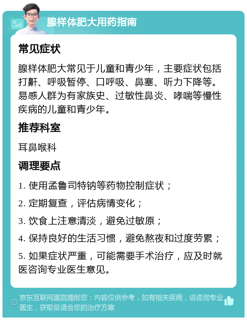 腺样体肥大用药指南 常见症状 腺样体肥大常见于儿童和青少年，主要症状包括打鼾、呼吸暂停、口呼吸、鼻塞、听力下降等。易感人群为有家族史、过敏性鼻炎、哮喘等慢性疾病的儿童和青少年。 推荐科室 耳鼻喉科 调理要点 1. 使用孟鲁司特钠等药物控制症状； 2. 定期复查，评估病情变化； 3. 饮食上注意清淡，避免过敏原； 4. 保持良好的生活习惯，避免熬夜和过度劳累； 5. 如果症状严重，可能需要手术治疗，应及时就医咨询专业医生意见。