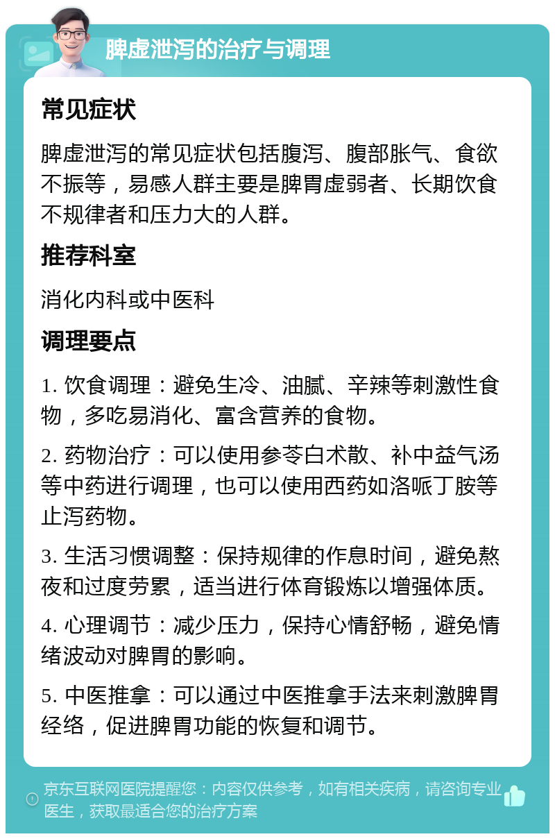 脾虚泄泻的治疗与调理 常见症状 脾虚泄泻的常见症状包括腹泻、腹部胀气、食欲不振等，易感人群主要是脾胃虚弱者、长期饮食不规律者和压力大的人群。 推荐科室 消化内科或中医科 调理要点 1. 饮食调理：避免生冷、油腻、辛辣等刺激性食物，多吃易消化、富含营养的食物。 2. 药物治疗：可以使用参苓白术散、补中益气汤等中药进行调理，也可以使用西药如洛哌丁胺等止泻药物。 3. 生活习惯调整：保持规律的作息时间，避免熬夜和过度劳累，适当进行体育锻炼以增强体质。 4. 心理调节：减少压力，保持心情舒畅，避免情绪波动对脾胃的影响。 5. 中医推拿：可以通过中医推拿手法来刺激脾胃经络，促进脾胃功能的恢复和调节。