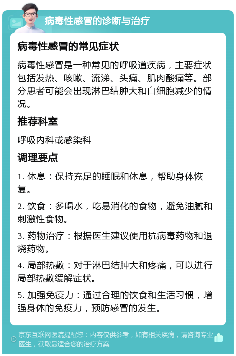 病毒性感冒的诊断与治疗 病毒性感冒的常见症状 病毒性感冒是一种常见的呼吸道疾病，主要症状包括发热、咳嗽、流涕、头痛、肌肉酸痛等。部分患者可能会出现淋巴结肿大和白细胞减少的情况。 推荐科室 呼吸内科或感染科 调理要点 1. 休息：保持充足的睡眠和休息，帮助身体恢复。 2. 饮食：多喝水，吃易消化的食物，避免油腻和刺激性食物。 3. 药物治疗：根据医生建议使用抗病毒药物和退烧药物。 4. 局部热敷：对于淋巴结肿大和疼痛，可以进行局部热敷缓解症状。 5. 加强免疫力：通过合理的饮食和生活习惯，增强身体的免疫力，预防感冒的发生。