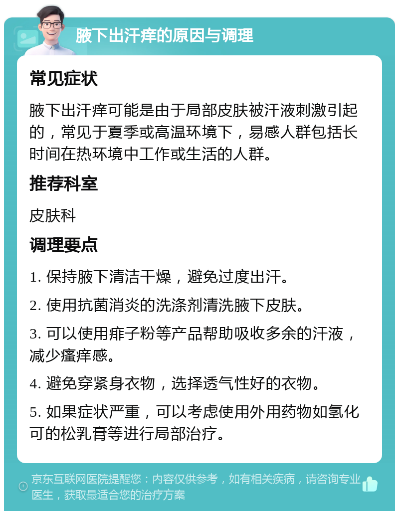 腋下出汗痒的原因与调理 常见症状 腋下出汗痒可能是由于局部皮肤被汗液刺激引起的，常见于夏季或高温环境下，易感人群包括长时间在热环境中工作或生活的人群。 推荐科室 皮肤科 调理要点 1. 保持腋下清洁干燥，避免过度出汗。 2. 使用抗菌消炎的洗涤剂清洗腋下皮肤。 3. 可以使用痱子粉等产品帮助吸收多余的汗液，减少瘙痒感。 4. 避免穿紧身衣物，选择透气性好的衣物。 5. 如果症状严重，可以考虑使用外用药物如氢化可的松乳膏等进行局部治疗。