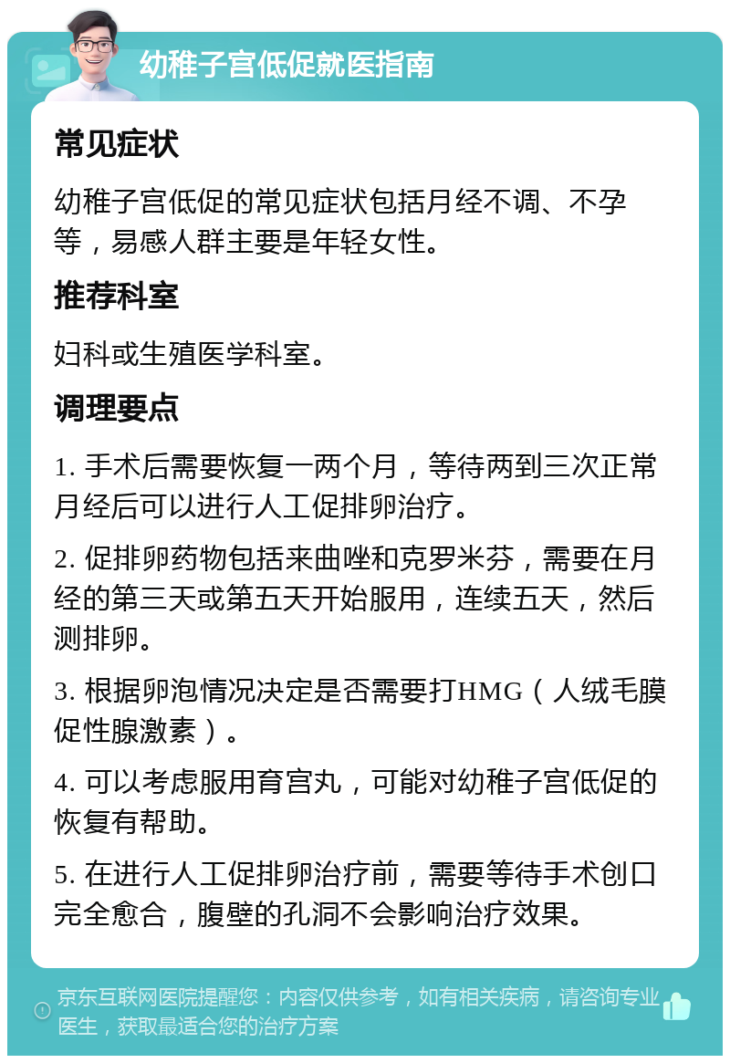 幼稚子宫低促就医指南 常见症状 幼稚子宫低促的常见症状包括月经不调、不孕等，易感人群主要是年轻女性。 推荐科室 妇科或生殖医学科室。 调理要点 1. 手术后需要恢复一两个月，等待两到三次正常月经后可以进行人工促排卵治疗。 2. 促排卵药物包括来曲唑和克罗米芬，需要在月经的第三天或第五天开始服用，连续五天，然后测排卵。 3. 根据卵泡情况决定是否需要打HMG（人绒毛膜促性腺激素）。 4. 可以考虑服用育宫丸，可能对幼稚子宫低促的恢复有帮助。 5. 在进行人工促排卵治疗前，需要等待手术创口完全愈合，腹壁的孔洞不会影响治疗效果。