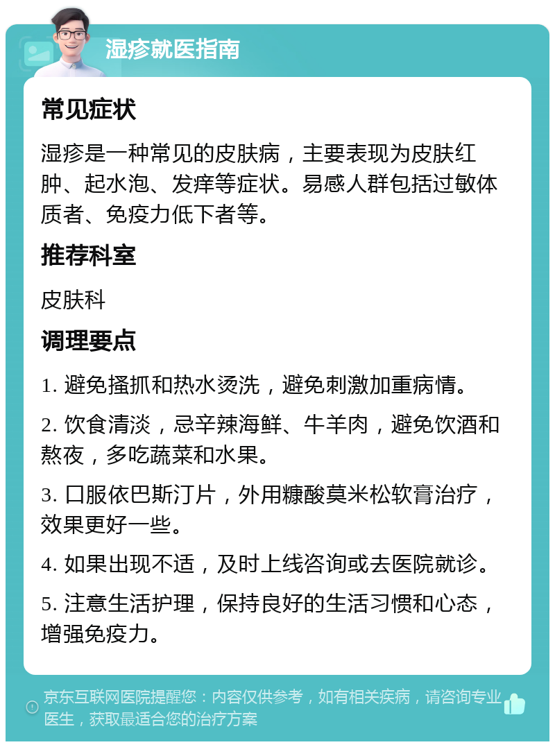 湿疹就医指南 常见症状 湿疹是一种常见的皮肤病，主要表现为皮肤红肿、起水泡、发痒等症状。易感人群包括过敏体质者、免疫力低下者等。 推荐科室 皮肤科 调理要点 1. 避免搔抓和热水烫洗，避免刺激加重病情。 2. 饮食清淡，忌辛辣海鲜、牛羊肉，避免饮酒和熬夜，多吃蔬菜和水果。 3. 口服依巴斯汀片，外用糠酸莫米松软膏治疗，效果更好一些。 4. 如果出现不适，及时上线咨询或去医院就诊。 5. 注意生活护理，保持良好的生活习惯和心态，增强免疫力。