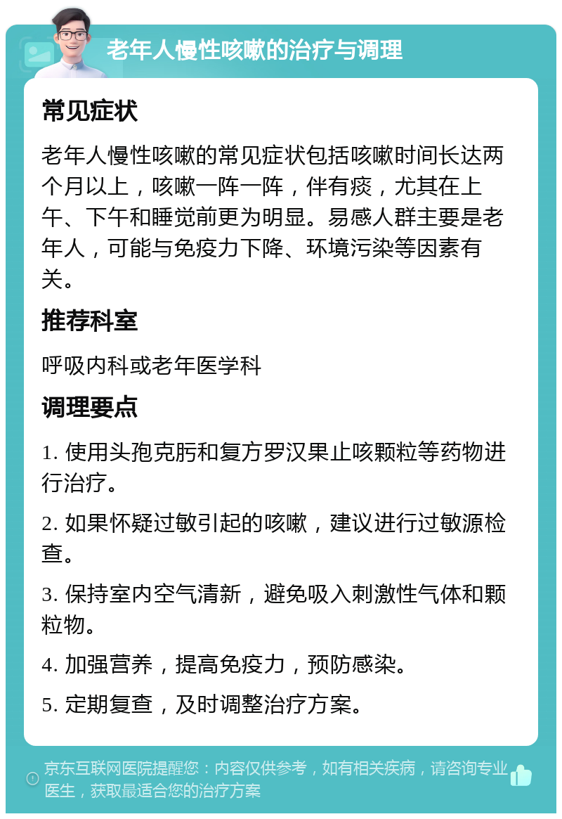 老年人慢性咳嗽的治疗与调理 常见症状 老年人慢性咳嗽的常见症状包括咳嗽时间长达两个月以上，咳嗽一阵一阵，伴有痰，尤其在上午、下午和睡觉前更为明显。易感人群主要是老年人，可能与免疫力下降、环境污染等因素有关。 推荐科室 呼吸内科或老年医学科 调理要点 1. 使用头孢克肟和复方罗汉果止咳颗粒等药物进行治疗。 2. 如果怀疑过敏引起的咳嗽，建议进行过敏源检查。 3. 保持室内空气清新，避免吸入刺激性气体和颗粒物。 4. 加强营养，提高免疫力，预防感染。 5. 定期复查，及时调整治疗方案。