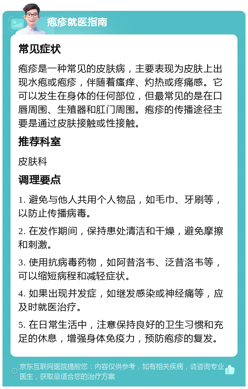 疱疹就医指南 常见症状 疱疹是一种常见的皮肤病，主要表现为皮肤上出现水疱或疱疹，伴随着瘙痒、灼热或疼痛感。它可以发生在身体的任何部位，但最常见的是在口唇周围、生殖器和肛门周围。疱疹的传播途径主要是通过皮肤接触或性接触。 推荐科室 皮肤科 调理要点 1. 避免与他人共用个人物品，如毛巾、牙刷等，以防止传播病毒。 2. 在发作期间，保持患处清洁和干燥，避免摩擦和刺激。 3. 使用抗病毒药物，如阿昔洛韦、泛昔洛韦等，可以缩短病程和减轻症状。 4. 如果出现并发症，如继发感染或神经痛等，应及时就医治疗。 5. 在日常生活中，注意保持良好的卫生习惯和充足的休息，增强身体免疫力，预防疱疹的复发。