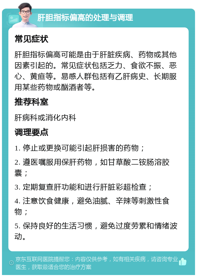 肝胆指标偏高的处理与调理 常见症状 肝胆指标偏高可能是由于肝脏疾病、药物或其他因素引起的。常见症状包括乏力、食欲不振、恶心、黄疸等。易感人群包括有乙肝病史、长期服用某些药物或酗酒者等。 推荐科室 肝病科或消化内科 调理要点 1. 停止或更换可能引起肝损害的药物； 2. 遵医嘱服用保肝药物，如甘草酸二铵肠溶胶囊； 3. 定期复查肝功能和进行肝脏彩超检查； 4. 注意饮食健康，避免油腻、辛辣等刺激性食物； 5. 保持良好的生活习惯，避免过度劳累和情绪波动。