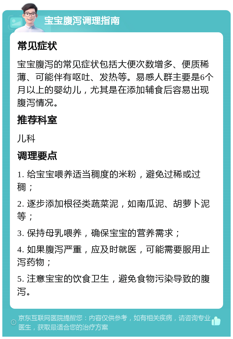 宝宝腹泻调理指南 常见症状 宝宝腹泻的常见症状包括大便次数增多、便质稀薄、可能伴有呕吐、发热等。易感人群主要是6个月以上的婴幼儿，尤其是在添加辅食后容易出现腹泻情况。 推荐科室 儿科 调理要点 1. 给宝宝喂养适当稠度的米粉，避免过稀或过稠； 2. 逐步添加根径类蔬菜泥，如南瓜泥、胡萝卜泥等； 3. 保持母乳喂养，确保宝宝的营养需求； 4. 如果腹泻严重，应及时就医，可能需要服用止泻药物； 5. 注意宝宝的饮食卫生，避免食物污染导致的腹泻。