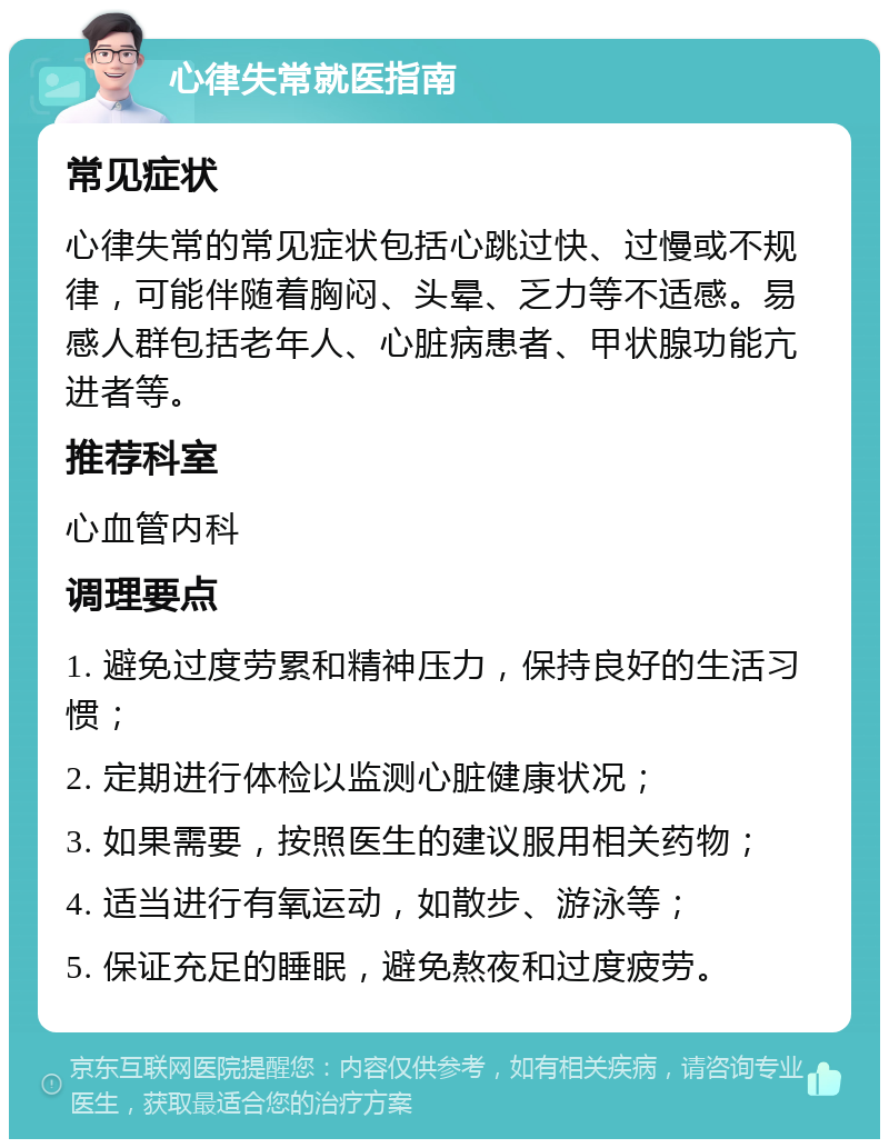 心律失常就医指南 常见症状 心律失常的常见症状包括心跳过快、过慢或不规律，可能伴随着胸闷、头晕、乏力等不适感。易感人群包括老年人、心脏病患者、甲状腺功能亢进者等。 推荐科室 心血管内科 调理要点 1. 避免过度劳累和精神压力，保持良好的生活习惯； 2. 定期进行体检以监测心脏健康状况； 3. 如果需要，按照医生的建议服用相关药物； 4. 适当进行有氧运动，如散步、游泳等； 5. 保证充足的睡眠，避免熬夜和过度疲劳。