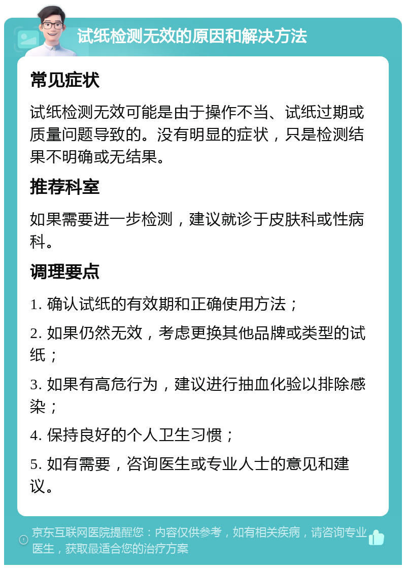 试纸检测无效的原因和解决方法 常见症状 试纸检测无效可能是由于操作不当、试纸过期或质量问题导致的。没有明显的症状，只是检测结果不明确或无结果。 推荐科室 如果需要进一步检测，建议就诊于皮肤科或性病科。 调理要点 1. 确认试纸的有效期和正确使用方法； 2. 如果仍然无效，考虑更换其他品牌或类型的试纸； 3. 如果有高危行为，建议进行抽血化验以排除感染； 4. 保持良好的个人卫生习惯； 5. 如有需要，咨询医生或专业人士的意见和建议。