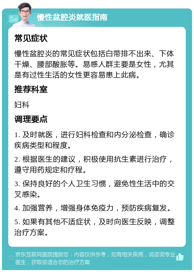 慢性盆腔炎就医指南 常见症状 慢性盆腔炎的常见症状包括白带排不出来、下体干燥、腰部酸胀等。易感人群主要是女性，尤其是有过性生活的女性更容易患上此病。 推荐科室 妇科 调理要点 1. 及时就医，进行妇科检查和内分泌检查，确诊疾病类型和程度。 2. 根据医生的建议，积极使用抗生素进行治疗，遵守用药规定和疗程。 3. 保持良好的个人卫生习惯，避免性生活中的交叉感染。 4. 加强营养，增强身体免疫力，预防疾病复发。 5. 如果有其他不适症状，及时向医生反映，调整治疗方案。