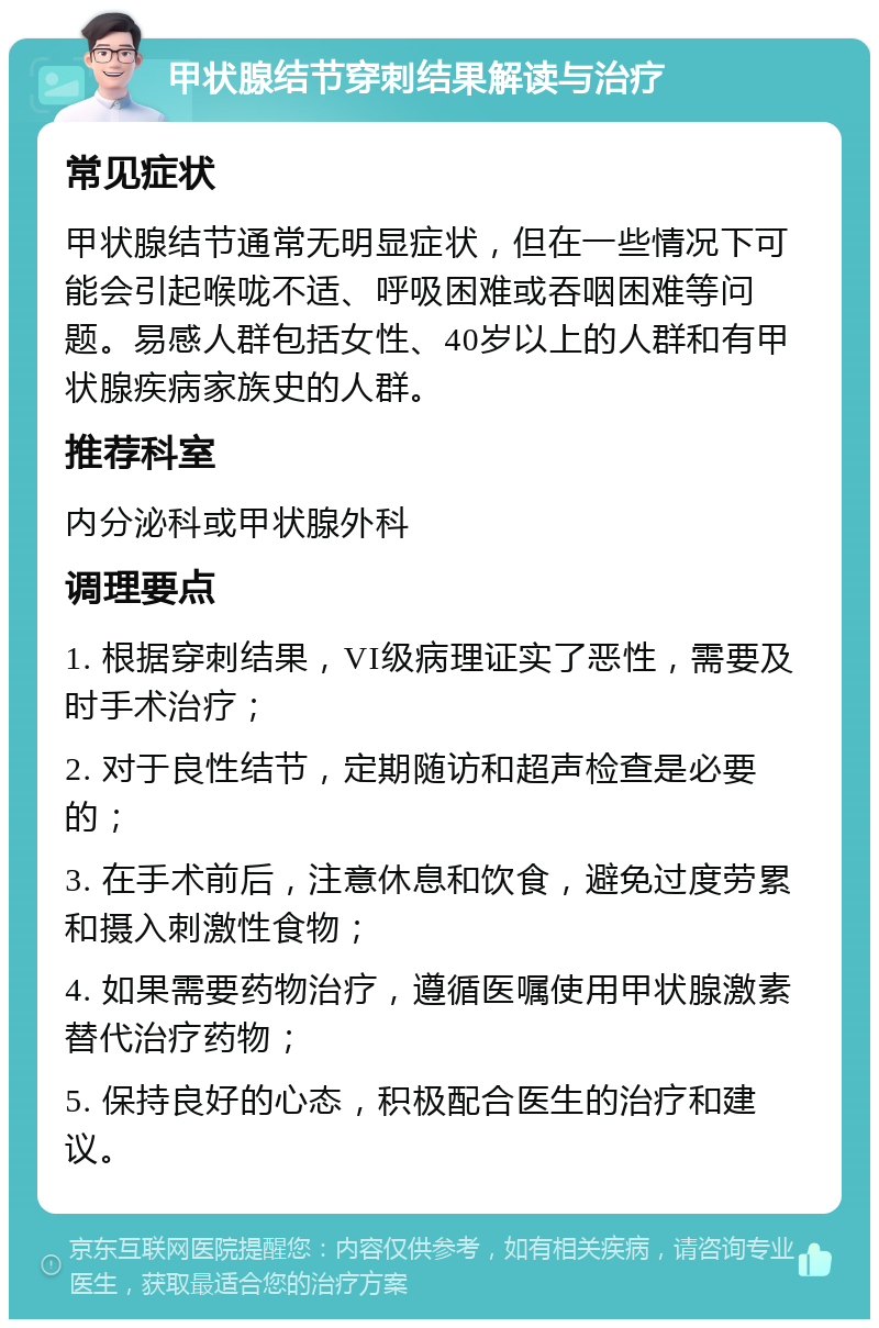 甲状腺结节穿刺结果解读与治疗 常见症状 甲状腺结节通常无明显症状，但在一些情况下可能会引起喉咙不适、呼吸困难或吞咽困难等问题。易感人群包括女性、40岁以上的人群和有甲状腺疾病家族史的人群。 推荐科室 内分泌科或甲状腺外科 调理要点 1. 根据穿刺结果，VI级病理证实了恶性，需要及时手术治疗； 2. 对于良性结节，定期随访和超声检查是必要的； 3. 在手术前后，注意休息和饮食，避免过度劳累和摄入刺激性食物； 4. 如果需要药物治疗，遵循医嘱使用甲状腺激素替代治疗药物； 5. 保持良好的心态，积极配合医生的治疗和建议。