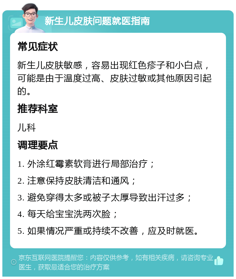 新生儿皮肤问题就医指南 常见症状 新生儿皮肤敏感，容易出现红色疹子和小白点，可能是由于温度过高、皮肤过敏或其他原因引起的。 推荐科室 儿科 调理要点 1. 外涂红霉素软膏进行局部治疗； 2. 注意保持皮肤清洁和通风； 3. 避免穿得太多或被子太厚导致出汗过多； 4. 每天给宝宝洗两次脸； 5. 如果情况严重或持续不改善，应及时就医。