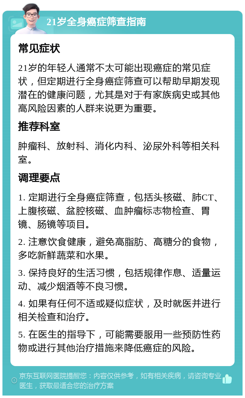 21岁全身癌症筛查指南 常见症状 21岁的年轻人通常不太可能出现癌症的常见症状，但定期进行全身癌症筛查可以帮助早期发现潜在的健康问题，尤其是对于有家族病史或其他高风险因素的人群来说更为重要。 推荐科室 肿瘤科、放射科、消化内科、泌尿外科等相关科室。 调理要点 1. 定期进行全身癌症筛查，包括头核磁、肺CT、上腹核磁、盆腔核磁、血肿瘤标志物检查、胃镜、肠镜等项目。 2. 注意饮食健康，避免高脂肪、高糖分的食物，多吃新鲜蔬菜和水果。 3. 保持良好的生活习惯，包括规律作息、适量运动、减少烟酒等不良习惯。 4. 如果有任何不适或疑似症状，及时就医并进行相关检查和治疗。 5. 在医生的指导下，可能需要服用一些预防性药物或进行其他治疗措施来降低癌症的风险。