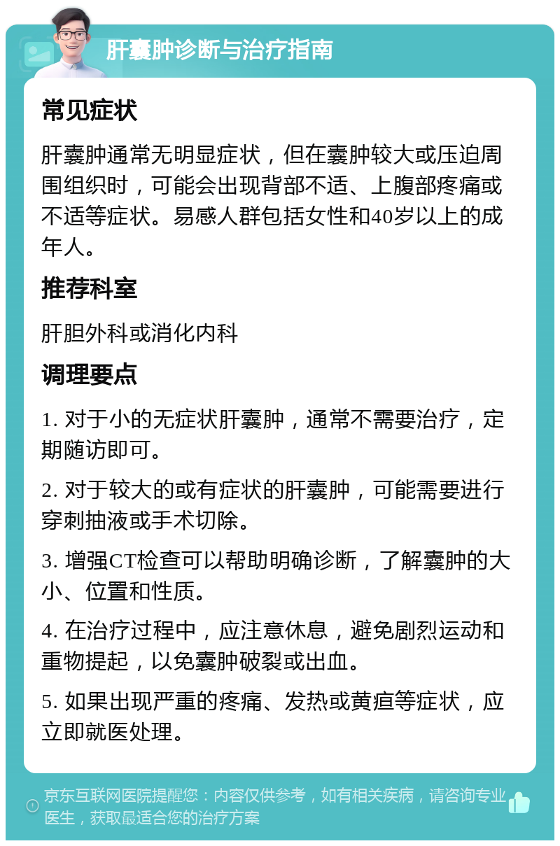 肝囊肿诊断与治疗指南 常见症状 肝囊肿通常无明显症状，但在囊肿较大或压迫周围组织时，可能会出现背部不适、上腹部疼痛或不适等症状。易感人群包括女性和40岁以上的成年人。 推荐科室 肝胆外科或消化内科 调理要点 1. 对于小的无症状肝囊肿，通常不需要治疗，定期随访即可。 2. 对于较大的或有症状的肝囊肿，可能需要进行穿刺抽液或手术切除。 3. 增强CT检查可以帮助明确诊断，了解囊肿的大小、位置和性质。 4. 在治疗过程中，应注意休息，避免剧烈运动和重物提起，以免囊肿破裂或出血。 5. 如果出现严重的疼痛、发热或黄疸等症状，应立即就医处理。