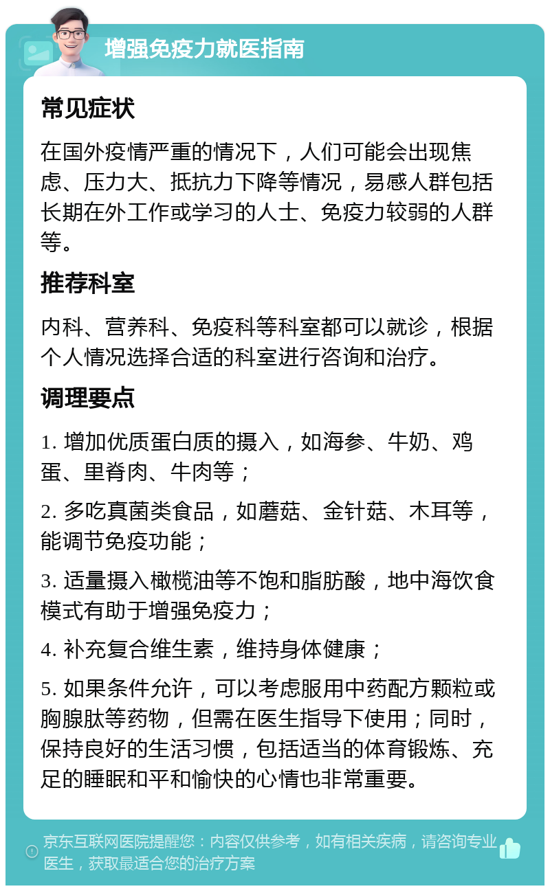 增强免疫力就医指南 常见症状 在国外疫情严重的情况下，人们可能会出现焦虑、压力大、抵抗力下降等情况，易感人群包括长期在外工作或学习的人士、免疫力较弱的人群等。 推荐科室 内科、营养科、免疫科等科室都可以就诊，根据个人情况选择合适的科室进行咨询和治疗。 调理要点 1. 增加优质蛋白质的摄入，如海参、牛奶、鸡蛋、里脊肉、牛肉等； 2. 多吃真菌类食品，如蘑菇、金针菇、木耳等，能调节免疫功能； 3. 适量摄入橄榄油等不饱和脂肪酸，地中海饮食模式有助于增强免疫力； 4. 补充复合维生素，维持身体健康； 5. 如果条件允许，可以考虑服用中药配方颗粒或胸腺肽等药物，但需在医生指导下使用；同时，保持良好的生活习惯，包括适当的体育锻炼、充足的睡眠和平和愉快的心情也非常重要。