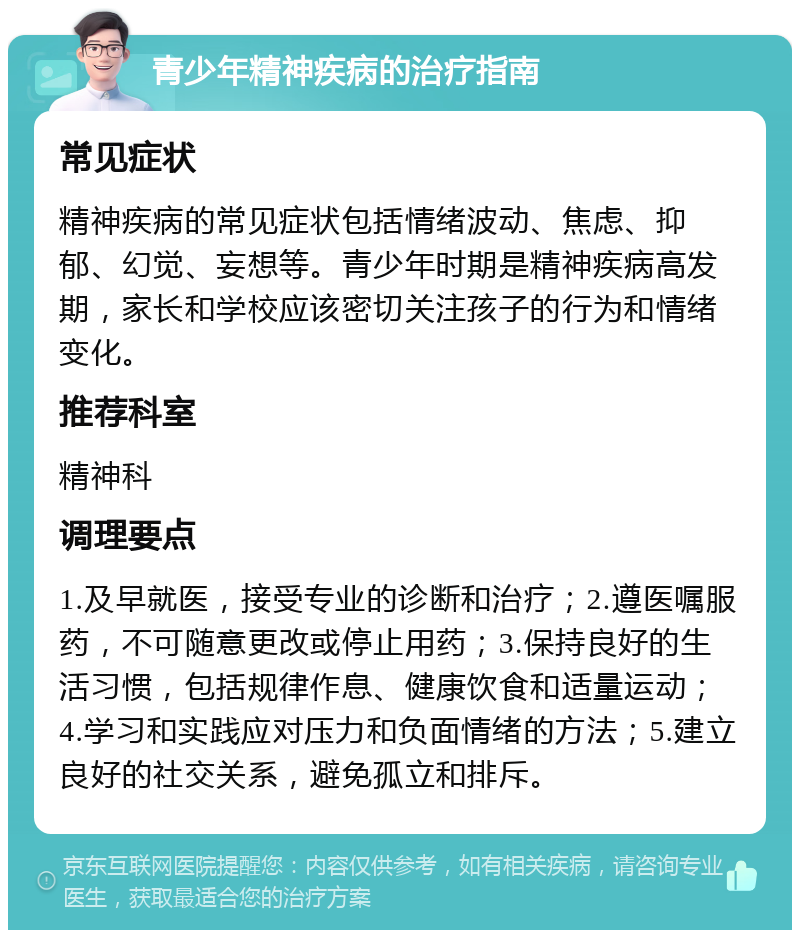 青少年精神疾病的治疗指南 常见症状 精神疾病的常见症状包括情绪波动、焦虑、抑郁、幻觉、妄想等。青少年时期是精神疾病高发期，家长和学校应该密切关注孩子的行为和情绪变化。 推荐科室 精神科 调理要点 1.及早就医，接受专业的诊断和治疗；2.遵医嘱服药，不可随意更改或停止用药；3.保持良好的生活习惯，包括规律作息、健康饮食和适量运动；4.学习和实践应对压力和负面情绪的方法；5.建立良好的社交关系，避免孤立和排斥。