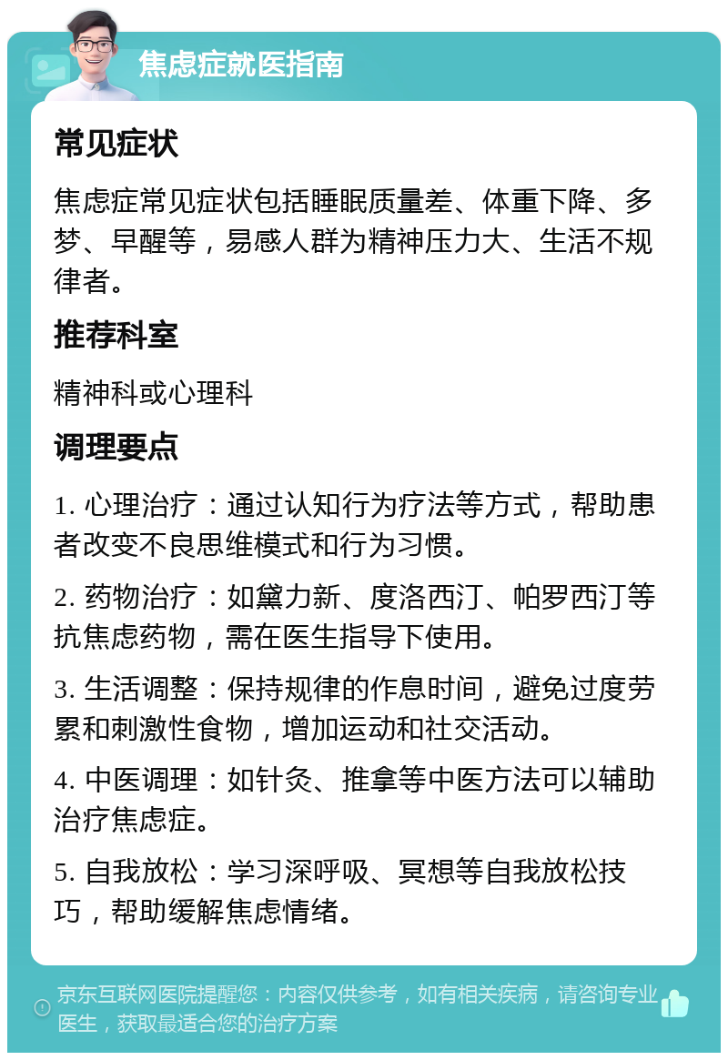 焦虑症就医指南 常见症状 焦虑症常见症状包括睡眠质量差、体重下降、多梦、早醒等，易感人群为精神压力大、生活不规律者。 推荐科室 精神科或心理科 调理要点 1. 心理治疗：通过认知行为疗法等方式，帮助患者改变不良思维模式和行为习惯。 2. 药物治疗：如黛力新、度洛西汀、帕罗西汀等抗焦虑药物，需在医生指导下使用。 3. 生活调整：保持规律的作息时间，避免过度劳累和刺激性食物，增加运动和社交活动。 4. 中医调理：如针灸、推拿等中医方法可以辅助治疗焦虑症。 5. 自我放松：学习深呼吸、冥想等自我放松技巧，帮助缓解焦虑情绪。