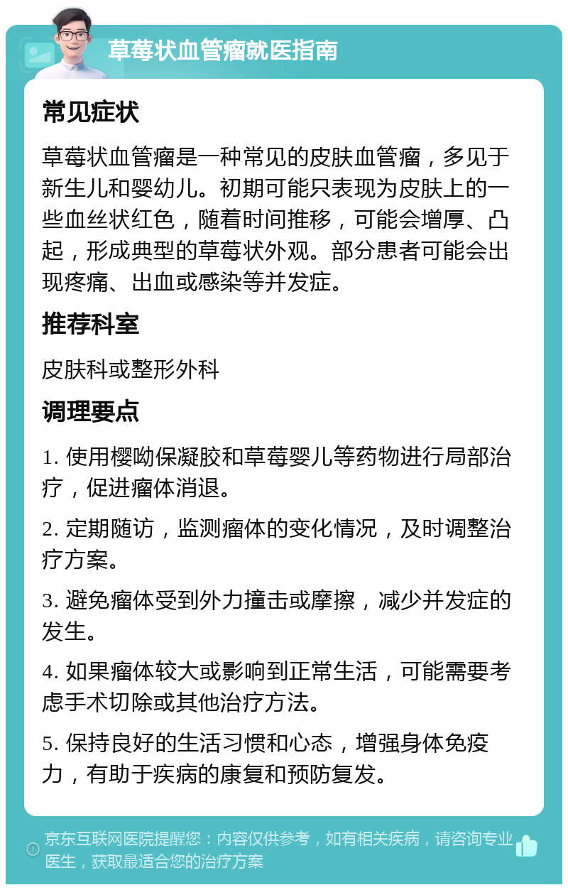 草莓状血管瘤就医指南 常见症状 草莓状血管瘤是一种常见的皮肤血管瘤，多见于新生儿和婴幼儿。初期可能只表现为皮肤上的一些血丝状红色，随着时间推移，可能会增厚、凸起，形成典型的草莓状外观。部分患者可能会出现疼痛、出血或感染等并发症。 推荐科室 皮肤科或整形外科 调理要点 1. 使用樱呦保凝胶和草莓婴儿等药物进行局部治疗，促进瘤体消退。 2. 定期随访，监测瘤体的变化情况，及时调整治疗方案。 3. 避免瘤体受到外力撞击或摩擦，减少并发症的发生。 4. 如果瘤体较大或影响到正常生活，可能需要考虑手术切除或其他治疗方法。 5. 保持良好的生活习惯和心态，增强身体免疫力，有助于疾病的康复和预防复发。