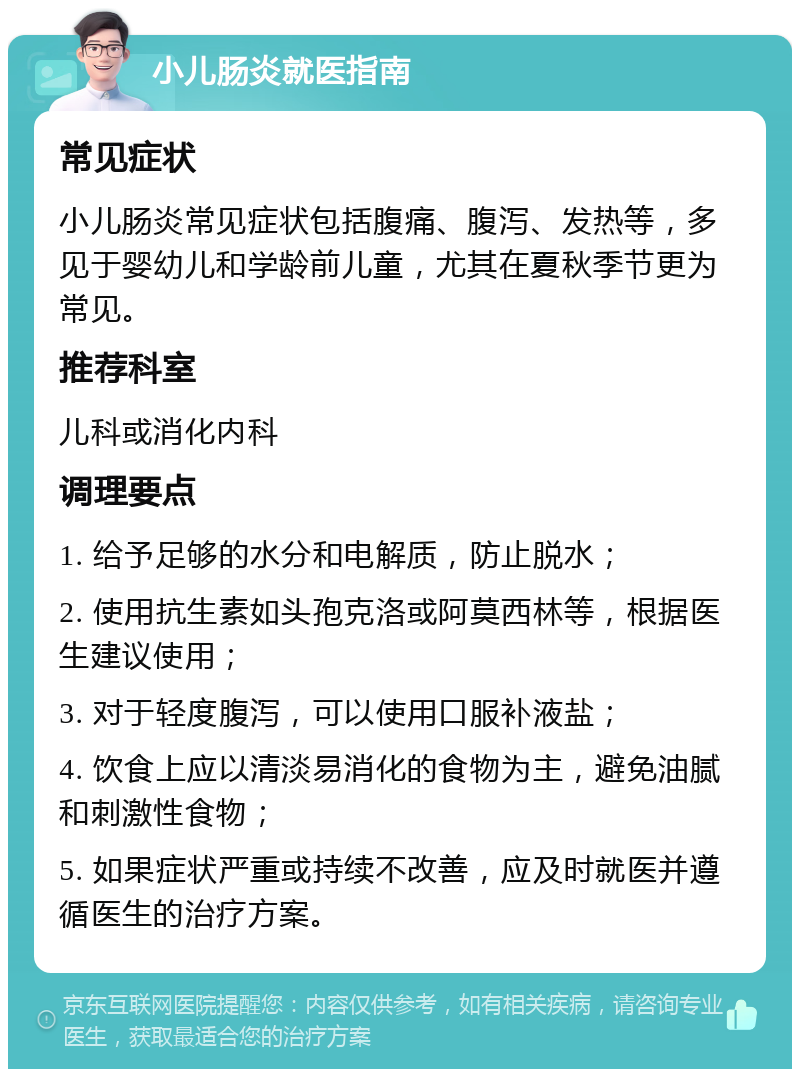 小儿肠炎就医指南 常见症状 小儿肠炎常见症状包括腹痛、腹泻、发热等，多见于婴幼儿和学龄前儿童，尤其在夏秋季节更为常见。 推荐科室 儿科或消化内科 调理要点 1. 给予足够的水分和电解质，防止脱水； 2. 使用抗生素如头孢克洛或阿莫西林等，根据医生建议使用； 3. 对于轻度腹泻，可以使用口服补液盐； 4. 饮食上应以清淡易消化的食物为主，避免油腻和刺激性食物； 5. 如果症状严重或持续不改善，应及时就医并遵循医生的治疗方案。