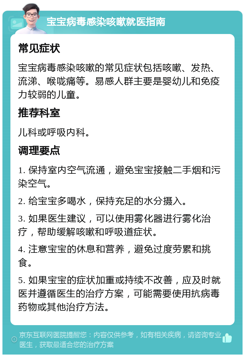 宝宝病毒感染咳嗽就医指南 常见症状 宝宝病毒感染咳嗽的常见症状包括咳嗽、发热、流涕、喉咙痛等。易感人群主要是婴幼儿和免疫力较弱的儿童。 推荐科室 儿科或呼吸内科。 调理要点 1. 保持室内空气流通，避免宝宝接触二手烟和污染空气。 2. 给宝宝多喝水，保持充足的水分摄入。 3. 如果医生建议，可以使用雾化器进行雾化治疗，帮助缓解咳嗽和呼吸道症状。 4. 注意宝宝的休息和营养，避免过度劳累和挑食。 5. 如果宝宝的症状加重或持续不改善，应及时就医并遵循医生的治疗方案，可能需要使用抗病毒药物或其他治疗方法。