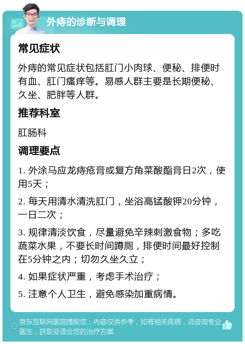 外痔的诊断与调理 常见症状 外痔的常见症状包括肛门小肉球、便秘、排便时有血、肛门瘙痒等。易感人群主要是长期便秘、久坐、肥胖等人群。 推荐科室 肛肠科 调理要点 1. 外涂马应龙痔疮膏或复方角菜酸酯膏日2次，使用5天； 2. 每天用清水清洗肛门，坐浴高锰酸钾20分钟，一日二次； 3. 规律清淡饮食，尽量避免辛辣刺激食物；多吃蔬菜水果，不要长时间蹲厕，排便时间最好控制在5分钟之内；切勿久坐久立； 4. 如果症状严重，考虑手术治疗； 5. 注意个人卫生，避免感染加重病情。