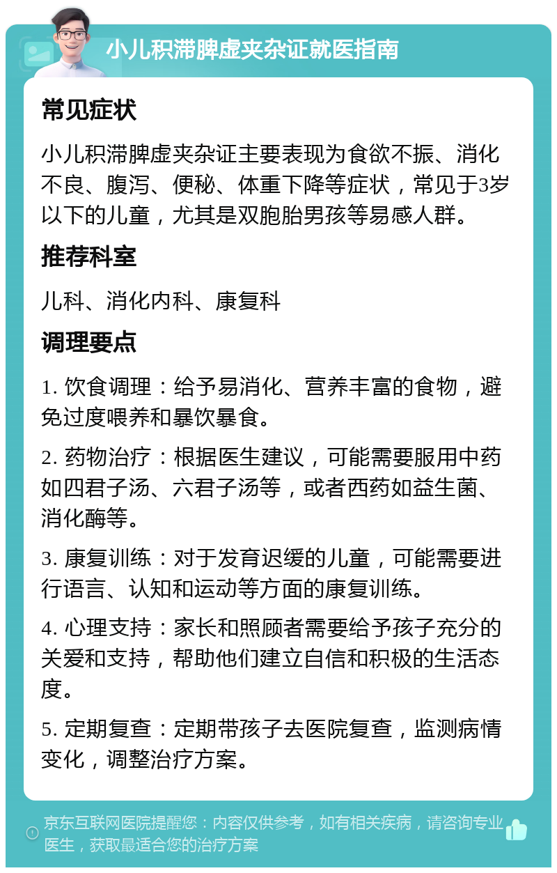 小儿积滞脾虚夹杂证就医指南 常见症状 小儿积滞脾虚夹杂证主要表现为食欲不振、消化不良、腹泻、便秘、体重下降等症状，常见于3岁以下的儿童，尤其是双胞胎男孩等易感人群。 推荐科室 儿科、消化内科、康复科 调理要点 1. 饮食调理：给予易消化、营养丰富的食物，避免过度喂养和暴饮暴食。 2. 药物治疗：根据医生建议，可能需要服用中药如四君子汤、六君子汤等，或者西药如益生菌、消化酶等。 3. 康复训练：对于发育迟缓的儿童，可能需要进行语言、认知和运动等方面的康复训练。 4. 心理支持：家长和照顾者需要给予孩子充分的关爱和支持，帮助他们建立自信和积极的生活态度。 5. 定期复查：定期带孩子去医院复查，监测病情变化，调整治疗方案。