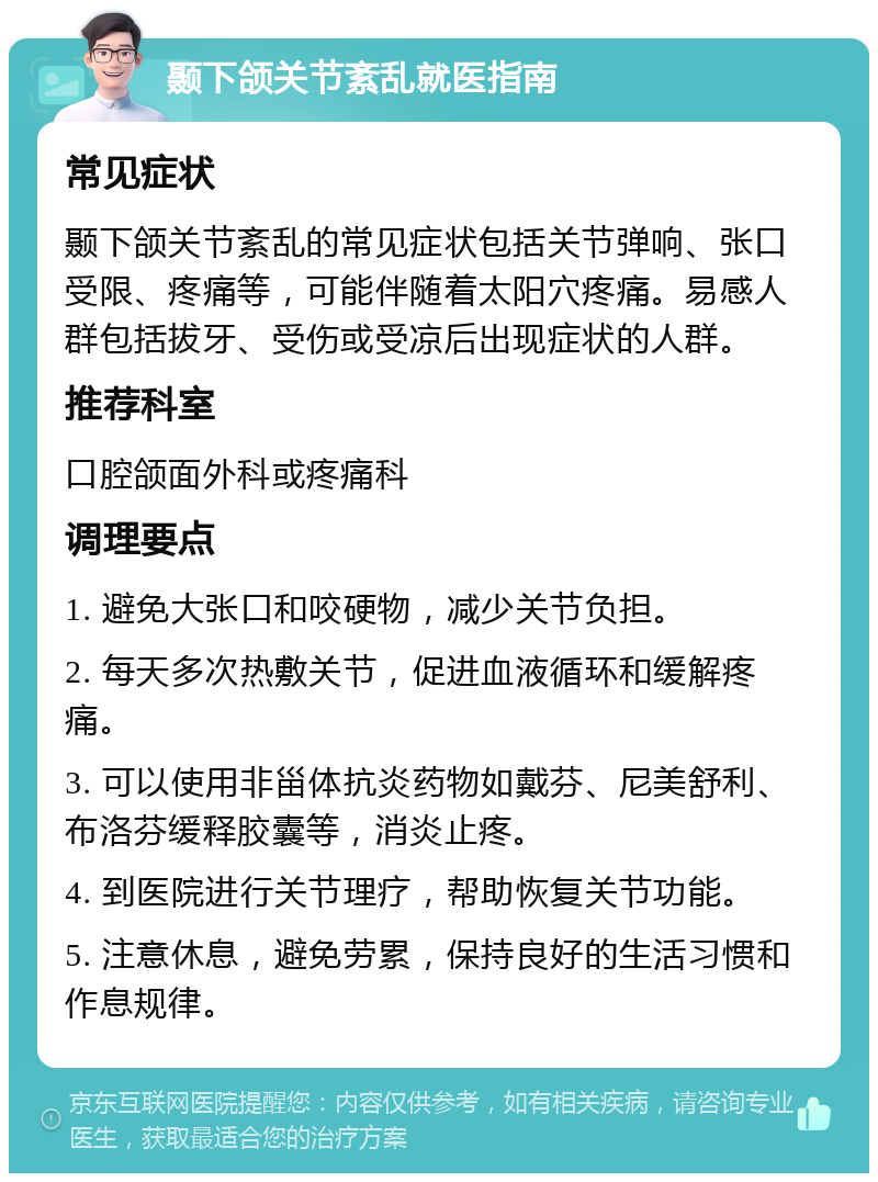 颞下颌关节紊乱就医指南 常见症状 颞下颌关节紊乱的常见症状包括关节弹响、张口受限、疼痛等，可能伴随着太阳穴疼痛。易感人群包括拔牙、受伤或受凉后出现症状的人群。 推荐科室 口腔颌面外科或疼痛科 调理要点 1. 避免大张口和咬硬物，减少关节负担。 2. 每天多次热敷关节，促进血液循环和缓解疼痛。 3. 可以使用非甾体抗炎药物如戴芬、尼美舒利、布洛芬缓释胶囊等，消炎止疼。 4. 到医院进行关节理疗，帮助恢复关节功能。 5. 注意休息，避免劳累，保持良好的生活习惯和作息规律。