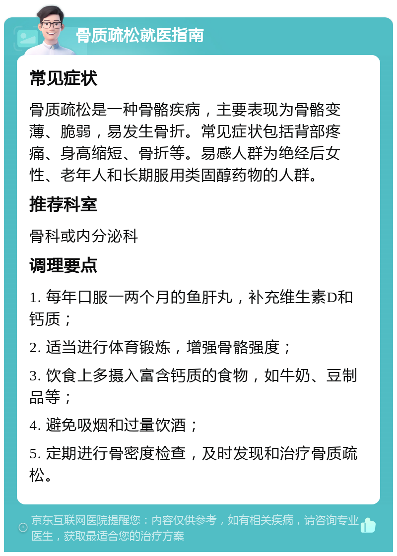 骨质疏松就医指南 常见症状 骨质疏松是一种骨骼疾病，主要表现为骨骼变薄、脆弱，易发生骨折。常见症状包括背部疼痛、身高缩短、骨折等。易感人群为绝经后女性、老年人和长期服用类固醇药物的人群。 推荐科室 骨科或内分泌科 调理要点 1. 每年口服一两个月的鱼肝丸，补充维生素D和钙质； 2. 适当进行体育锻炼，增强骨骼强度； 3. 饮食上多摄入富含钙质的食物，如牛奶、豆制品等； 4. 避免吸烟和过量饮酒； 5. 定期进行骨密度检查，及时发现和治疗骨质疏松。