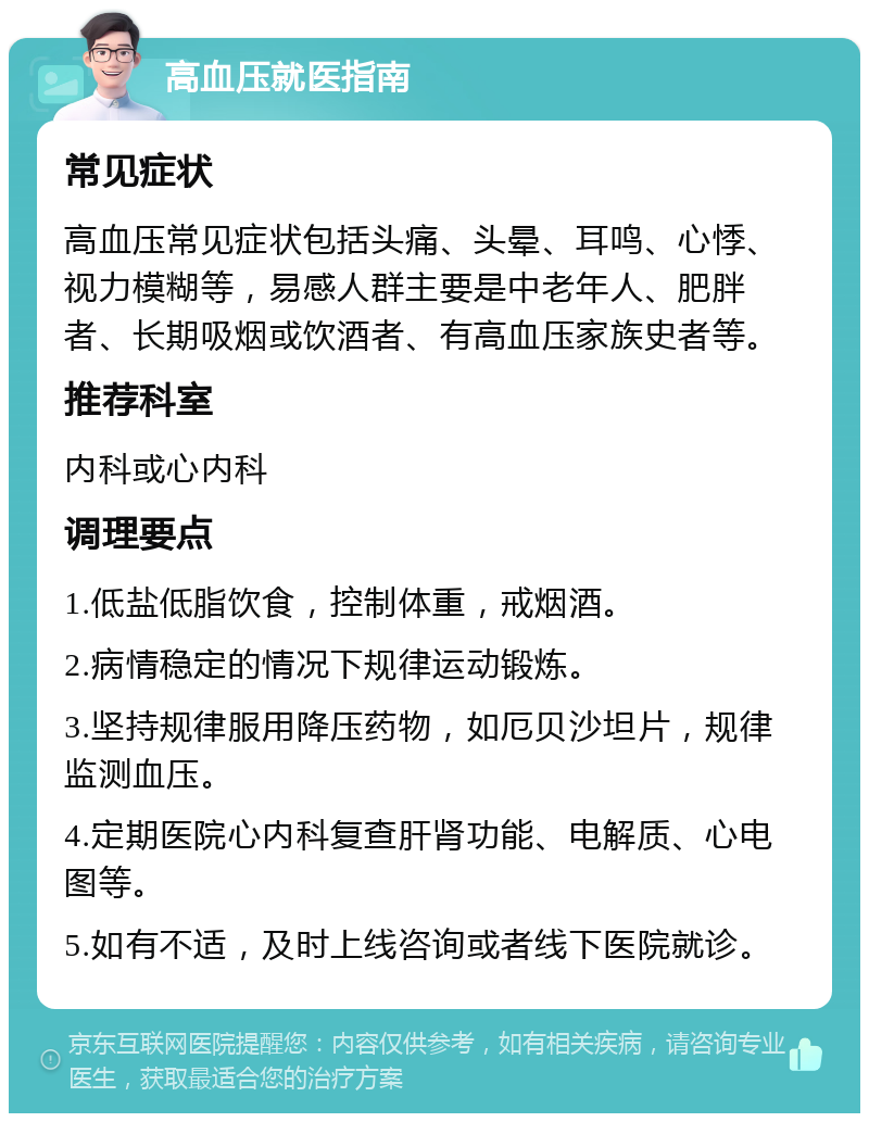 高血压就医指南 常见症状 高血压常见症状包括头痛、头晕、耳鸣、心悸、视力模糊等，易感人群主要是中老年人、肥胖者、长期吸烟或饮酒者、有高血压家族史者等。 推荐科室 内科或心内科 调理要点 1.低盐低脂饮食，控制体重，戒烟酒。 2.病情稳定的情况下规律运动锻炼。 3.坚持规律服用降压药物，如厄贝沙坦片，规律监测血压。 4.定期医院心内科复查肝肾功能、电解质、心电图等。 5.如有不适，及时上线咨询或者线下医院就诊。