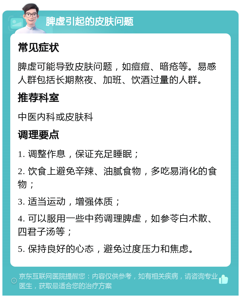 脾虚引起的皮肤问题 常见症状 脾虚可能导致皮肤问题，如痘痘、暗疮等。易感人群包括长期熬夜、加班、饮酒过量的人群。 推荐科室 中医内科或皮肤科 调理要点 1. 调整作息，保证充足睡眠； 2. 饮食上避免辛辣、油腻食物，多吃易消化的食物； 3. 适当运动，增强体质； 4. 可以服用一些中药调理脾虚，如参苓白术散、四君子汤等； 5. 保持良好的心态，避免过度压力和焦虑。