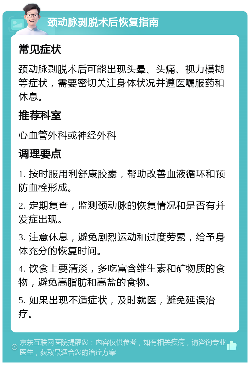 颈动脉剥脱术后恢复指南 常见症状 颈动脉剥脱术后可能出现头晕、头痛、视力模糊等症状，需要密切关注身体状况并遵医嘱服药和休息。 推荐科室 心血管外科或神经外科 调理要点 1. 按时服用利舒康胶囊，帮助改善血液循环和预防血栓形成。 2. 定期复查，监测颈动脉的恢复情况和是否有并发症出现。 3. 注意休息，避免剧烈运动和过度劳累，给予身体充分的恢复时间。 4. 饮食上要清淡，多吃富含维生素和矿物质的食物，避免高脂肪和高盐的食物。 5. 如果出现不适症状，及时就医，避免延误治疗。