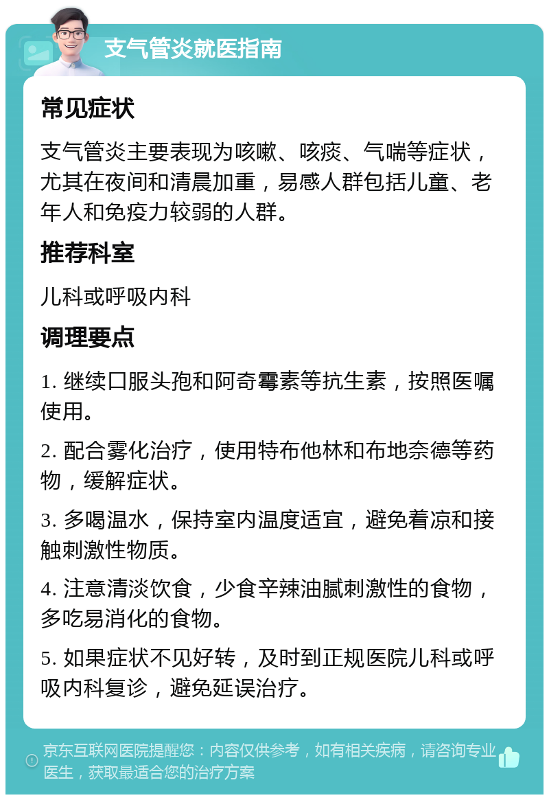 支气管炎就医指南 常见症状 支气管炎主要表现为咳嗽、咳痰、气喘等症状，尤其在夜间和清晨加重，易感人群包括儿童、老年人和免疫力较弱的人群。 推荐科室 儿科或呼吸内科 调理要点 1. 继续口服头孢和阿奇霉素等抗生素，按照医嘱使用。 2. 配合雾化治疗，使用特布他林和布地奈德等药物，缓解症状。 3. 多喝温水，保持室内温度适宜，避免着凉和接触刺激性物质。 4. 注意清淡饮食，少食辛辣油腻刺激性的食物，多吃易消化的食物。 5. 如果症状不见好转，及时到正规医院儿科或呼吸内科复诊，避免延误治疗。