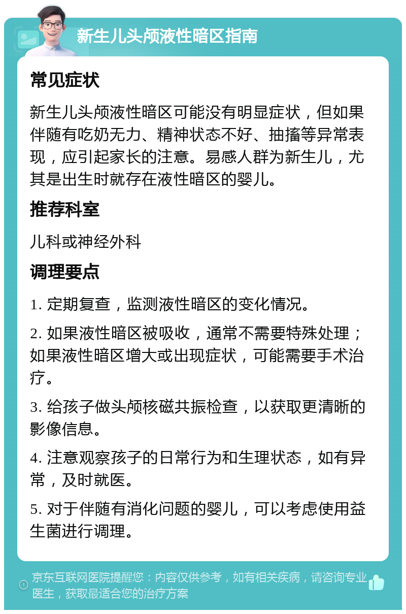 新生儿头颅液性暗区指南 常见症状 新生儿头颅液性暗区可能没有明显症状，但如果伴随有吃奶无力、精神状态不好、抽搐等异常表现，应引起家长的注意。易感人群为新生儿，尤其是出生时就存在液性暗区的婴儿。 推荐科室 儿科或神经外科 调理要点 1. 定期复查，监测液性暗区的变化情况。 2. 如果液性暗区被吸收，通常不需要特殊处理；如果液性暗区增大或出现症状，可能需要手术治疗。 3. 给孩子做头颅核磁共振检查，以获取更清晰的影像信息。 4. 注意观察孩子的日常行为和生理状态，如有异常，及时就医。 5. 对于伴随有消化问题的婴儿，可以考虑使用益生菌进行调理。