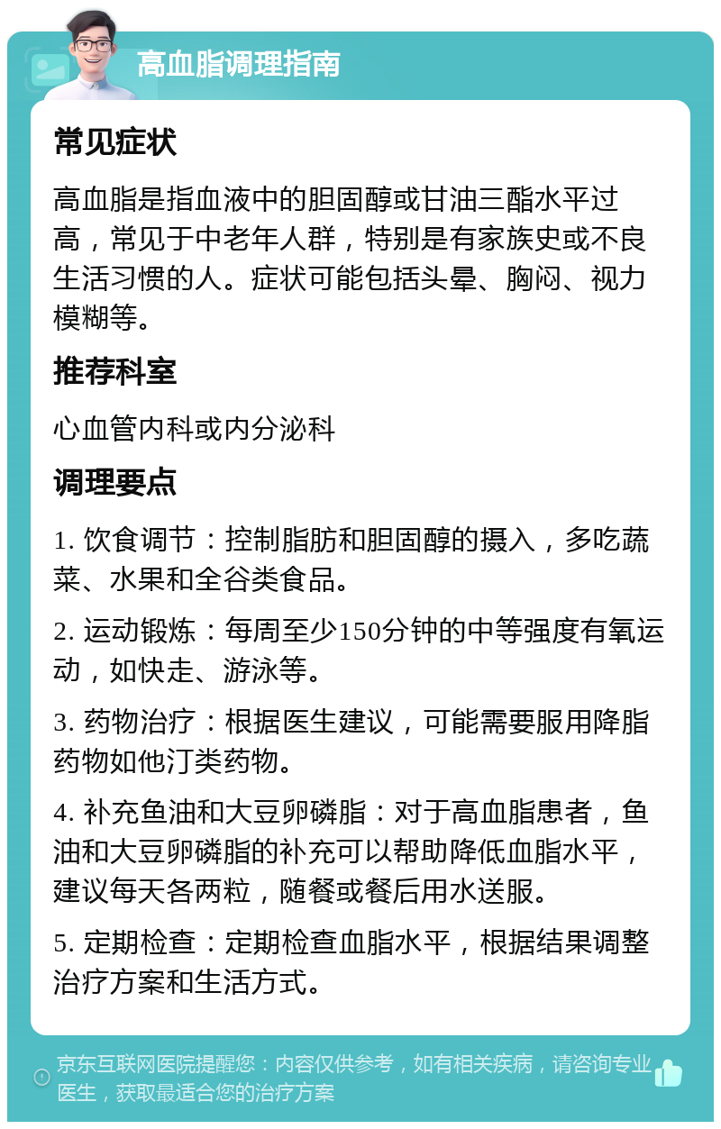 高血脂调理指南 常见症状 高血脂是指血液中的胆固醇或甘油三酯水平过高，常见于中老年人群，特别是有家族史或不良生活习惯的人。症状可能包括头晕、胸闷、视力模糊等。 推荐科室 心血管内科或内分泌科 调理要点 1. 饮食调节：控制脂肪和胆固醇的摄入，多吃蔬菜、水果和全谷类食品。 2. 运动锻炼：每周至少150分钟的中等强度有氧运动，如快走、游泳等。 3. 药物治疗：根据医生建议，可能需要服用降脂药物如他汀类药物。 4. 补充鱼油和大豆卵磷脂：对于高血脂患者，鱼油和大豆卵磷脂的补充可以帮助降低血脂水平，建议每天各两粒，随餐或餐后用水送服。 5. 定期检查：定期检查血脂水平，根据结果调整治疗方案和生活方式。