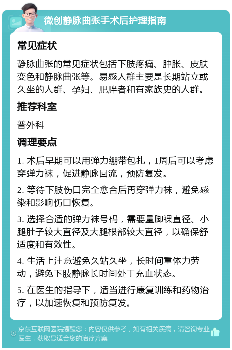 微创静脉曲张手术后护理指南 常见症状 静脉曲张的常见症状包括下肢疼痛、肿胀、皮肤变色和静脉曲张等。易感人群主要是长期站立或久坐的人群、孕妇、肥胖者和有家族史的人群。 推荐科室 普外科 调理要点 1. 术后早期可以用弹力绷带包扎，1周后可以考虑穿弹力袜，促进静脉回流，预防复发。 2. 等待下肢伤口完全愈合后再穿弹力袜，避免感染和影响伤口恢复。 3. 选择合适的弹力袜号码，需要量脚裸直径、小腿肚子较大直径及大腿根部较大直径，以确保舒适度和有效性。 4. 生活上注意避免久站久坐，长时间重体力劳动，避免下肢静脉长时间处于充血状态。 5. 在医生的指导下，适当进行康复训练和药物治疗，以加速恢复和预防复发。