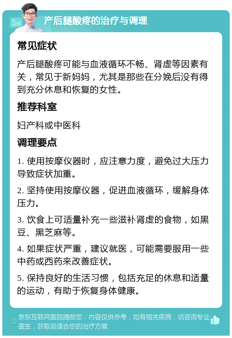 产后腿酸疼的治疗与调理 常见症状 产后腿酸疼可能与血液循环不畅、肾虚等因素有关，常见于新妈妈，尤其是那些在分娩后没有得到充分休息和恢复的女性。 推荐科室 妇产科或中医科 调理要点 1. 使用按摩仪器时，应注意力度，避免过大压力导致症状加重。 2. 坚持使用按摩仪器，促进血液循环，缓解身体压力。 3. 饮食上可适量补充一些滋补肾虚的食物，如黑豆、黑芝麻等。 4. 如果症状严重，建议就医，可能需要服用一些中药或西药来改善症状。 5. 保持良好的生活习惯，包括充足的休息和适量的运动，有助于恢复身体健康。