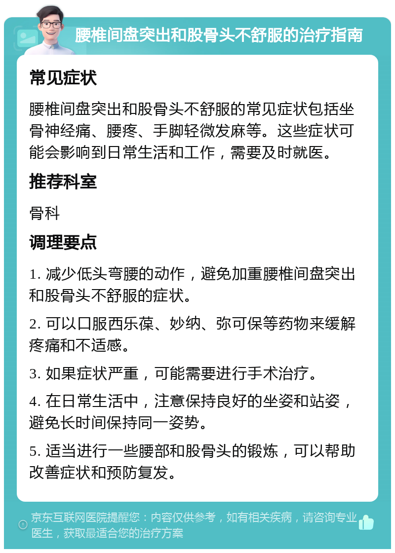 腰椎间盘突出和股骨头不舒服的治疗指南 常见症状 腰椎间盘突出和股骨头不舒服的常见症状包括坐骨神经痛、腰疼、手脚轻微发麻等。这些症状可能会影响到日常生活和工作，需要及时就医。 推荐科室 骨科 调理要点 1. 减少低头弯腰的动作，避免加重腰椎间盘突出和股骨头不舒服的症状。 2. 可以口服西乐葆、妙纳、弥可保等药物来缓解疼痛和不适感。 3. 如果症状严重，可能需要进行手术治疗。 4. 在日常生活中，注意保持良好的坐姿和站姿，避免长时间保持同一姿势。 5. 适当进行一些腰部和股骨头的锻炼，可以帮助改善症状和预防复发。