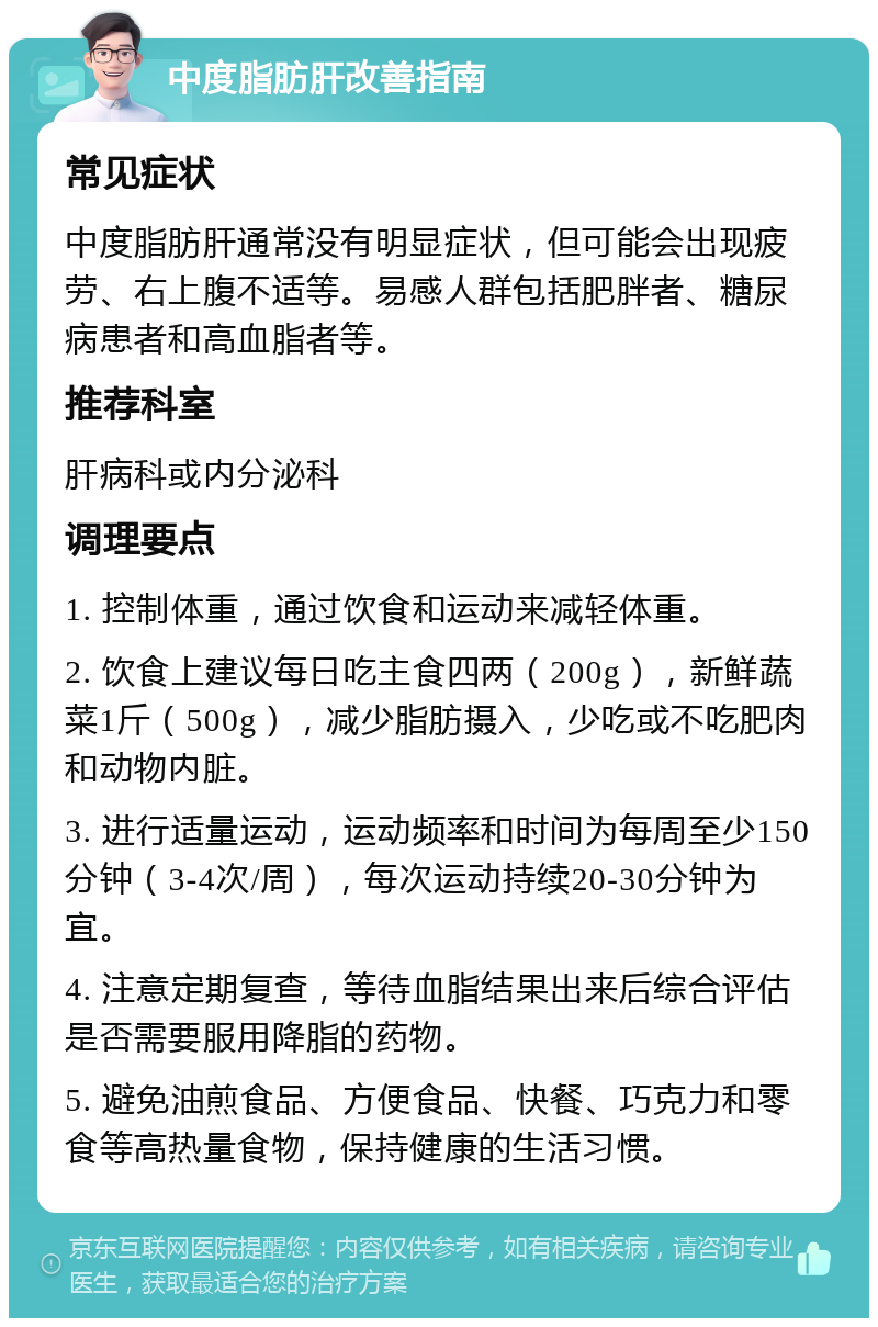 中度脂肪肝改善指南 常见症状 中度脂肪肝通常没有明显症状，但可能会出现疲劳、右上腹不适等。易感人群包括肥胖者、糖尿病患者和高血脂者等。 推荐科室 肝病科或内分泌科 调理要点 1. 控制体重，通过饮食和运动来减轻体重。 2. 饮食上建议每日吃主食四两（200g），新鲜蔬菜1斤（500g），减少脂肪摄入，少吃或不吃肥肉和动物内脏。 3. 进行适量运动，运动频率和时间为每周至少150分钟（3-4次/周），每次运动持续20-30分钟为宜。 4. 注意定期复查，等待血脂结果出来后综合评估是否需要服用降脂的药物。 5. 避免油煎食品、方便食品、快餐、巧克力和零食等高热量食物，保持健康的生活习惯。