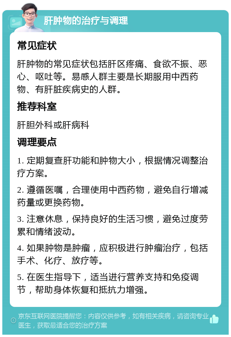 肝肿物的治疗与调理 常见症状 肝肿物的常见症状包括肝区疼痛、食欲不振、恶心、呕吐等。易感人群主要是长期服用中西药物、有肝脏疾病史的人群。 推荐科室 肝胆外科或肝病科 调理要点 1. 定期复查肝功能和肿物大小，根据情况调整治疗方案。 2. 遵循医嘱，合理使用中西药物，避免自行增减药量或更换药物。 3. 注意休息，保持良好的生活习惯，避免过度劳累和情绪波动。 4. 如果肿物是肿瘤，应积极进行肿瘤治疗，包括手术、化疗、放疗等。 5. 在医生指导下，适当进行营养支持和免疫调节，帮助身体恢复和抵抗力增强。