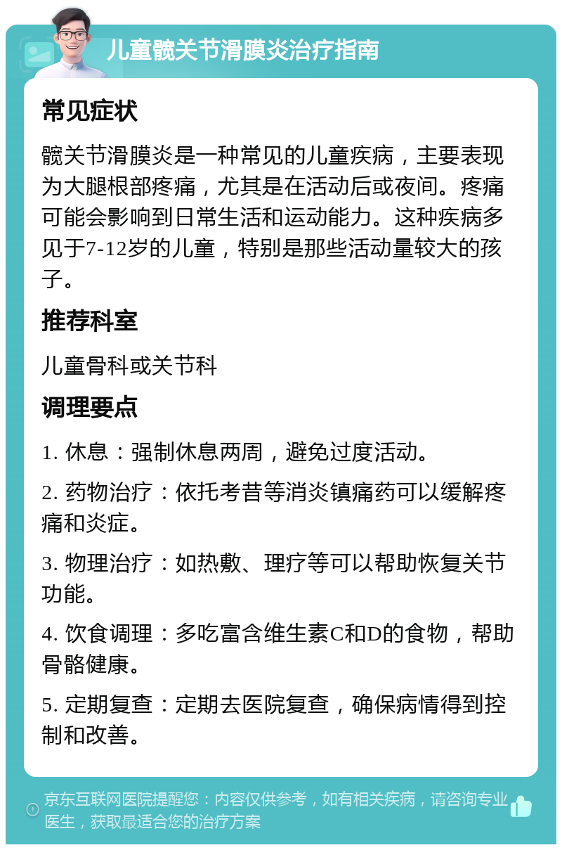 儿童髋关节滑膜炎治疗指南 常见症状 髋关节滑膜炎是一种常见的儿童疾病，主要表现为大腿根部疼痛，尤其是在活动后或夜间。疼痛可能会影响到日常生活和运动能力。这种疾病多见于7-12岁的儿童，特别是那些活动量较大的孩子。 推荐科室 儿童骨科或关节科 调理要点 1. 休息：强制休息两周，避免过度活动。 2. 药物治疗：依托考昔等消炎镇痛药可以缓解疼痛和炎症。 3. 物理治疗：如热敷、理疗等可以帮助恢复关节功能。 4. 饮食调理：多吃富含维生素C和D的食物，帮助骨骼健康。 5. 定期复查：定期去医院复查，确保病情得到控制和改善。