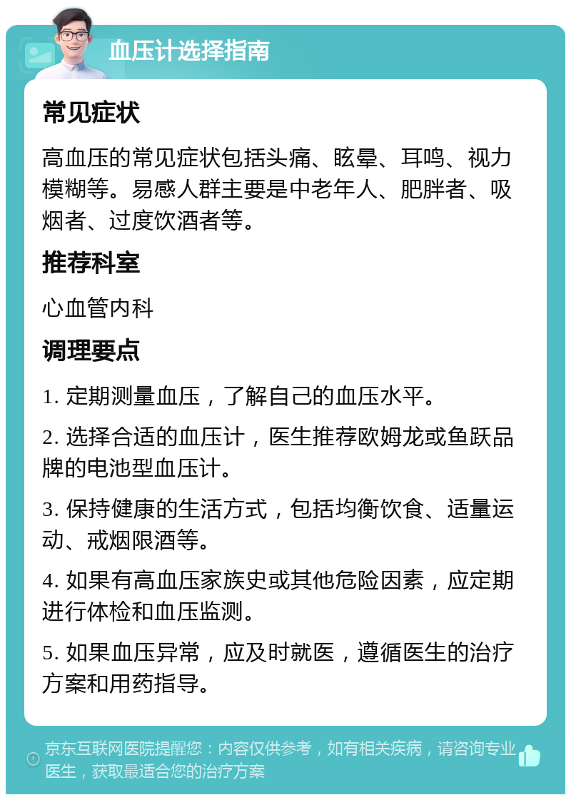 血压计选择指南 常见症状 高血压的常见症状包括头痛、眩晕、耳鸣、视力模糊等。易感人群主要是中老年人、肥胖者、吸烟者、过度饮酒者等。 推荐科室 心血管内科 调理要点 1. 定期测量血压，了解自己的血压水平。 2. 选择合适的血压计，医生推荐欧姆龙或鱼跃品牌的电池型血压计。 3. 保持健康的生活方式，包括均衡饮食、适量运动、戒烟限酒等。 4. 如果有高血压家族史或其他危险因素，应定期进行体检和血压监测。 5. 如果血压异常，应及时就医，遵循医生的治疗方案和用药指导。