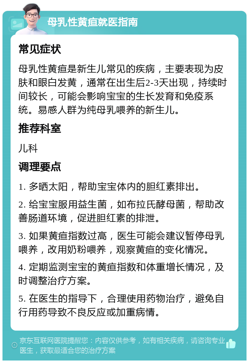 母乳性黄疸就医指南 常见症状 母乳性黄疸是新生儿常见的疾病，主要表现为皮肤和眼白发黄，通常在出生后2-3天出现，持续时间较长，可能会影响宝宝的生长发育和免疫系统。易感人群为纯母乳喂养的新生儿。 推荐科室 儿科 调理要点 1. 多晒太阳，帮助宝宝体内的胆红素排出。 2. 给宝宝服用益生菌，如布拉氏酵母菌，帮助改善肠道环境，促进胆红素的排泄。 3. 如果黄疸指数过高，医生可能会建议暂停母乳喂养，改用奶粉喂养，观察黄疸的变化情况。 4. 定期监测宝宝的黄疸指数和体重增长情况，及时调整治疗方案。 5. 在医生的指导下，合理使用药物治疗，避免自行用药导致不良反应或加重病情。