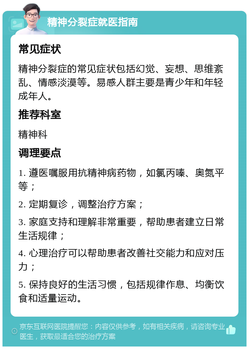 精神分裂症就医指南 常见症状 精神分裂症的常见症状包括幻觉、妄想、思维紊乱、情感淡漠等。易感人群主要是青少年和年轻成年人。 推荐科室 精神科 调理要点 1. 遵医嘱服用抗精神病药物，如氯丙嗪、奥氮平等； 2. 定期复诊，调整治疗方案； 3. 家庭支持和理解非常重要，帮助患者建立日常生活规律； 4. 心理治疗可以帮助患者改善社交能力和应对压力； 5. 保持良好的生活习惯，包括规律作息、均衡饮食和适量运动。