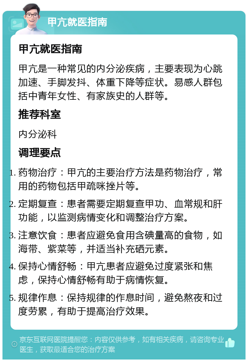 甲亢就医指南 甲亢就医指南 甲亢是一种常见的内分泌疾病，主要表现为心跳加速、手脚发抖、体重下降等症状。易感人群包括中青年女性、有家族史的人群等。 推荐科室 内分泌科 调理要点 药物治疗：甲亢的主要治疗方法是药物治疗，常用的药物包括甲疏咪挫片等。 定期复查：患者需要定期复查甲功、血常规和肝功能，以监测病情变化和调整治疗方案。 注意饮食：患者应避免食用含碘量高的食物，如海带、紫菜等，并适当补充硒元素。 保持心情舒畅：甲亢患者应避免过度紧张和焦虑，保持心情舒畅有助于病情恢复。 规律作息：保持规律的作息时间，避免熬夜和过度劳累，有助于提高治疗效果。