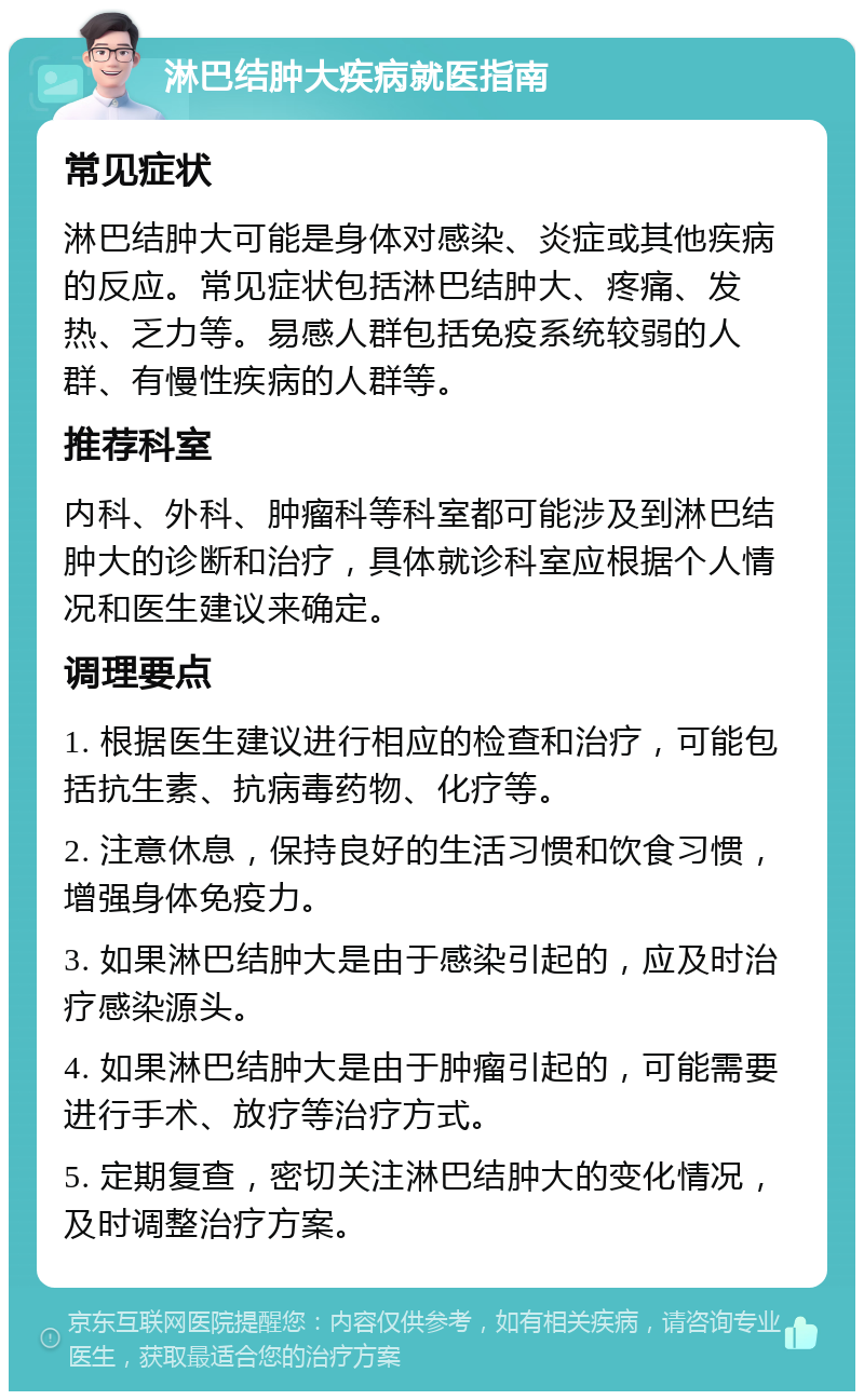 淋巴结肿大疾病就医指南 常见症状 淋巴结肿大可能是身体对感染、炎症或其他疾病的反应。常见症状包括淋巴结肿大、疼痛、发热、乏力等。易感人群包括免疫系统较弱的人群、有慢性疾病的人群等。 推荐科室 内科、外科、肿瘤科等科室都可能涉及到淋巴结肿大的诊断和治疗，具体就诊科室应根据个人情况和医生建议来确定。 调理要点 1. 根据医生建议进行相应的检查和治疗，可能包括抗生素、抗病毒药物、化疗等。 2. 注意休息，保持良好的生活习惯和饮食习惯，增强身体免疫力。 3. 如果淋巴结肿大是由于感染引起的，应及时治疗感染源头。 4. 如果淋巴结肿大是由于肿瘤引起的，可能需要进行手术、放疗等治疗方式。 5. 定期复查，密切关注淋巴结肿大的变化情况，及时调整治疗方案。