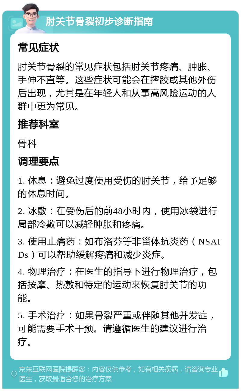 肘关节骨裂初步诊断指南 常见症状 肘关节骨裂的常见症状包括肘关节疼痛、肿胀、手伸不直等。这些症状可能会在摔跤或其他外伤后出现，尤其是在年轻人和从事高风险运动的人群中更为常见。 推荐科室 骨科 调理要点 1. 休息：避免过度使用受伤的肘关节，给予足够的休息时间。 2. 冰敷：在受伤后的前48小时内，使用冰袋进行局部冷敷可以减轻肿胀和疼痛。 3. 使用止痛药：如布洛芬等非甾体抗炎药（NSAIDs）可以帮助缓解疼痛和减少炎症。 4. 物理治疗：在医生的指导下进行物理治疗，包括按摩、热敷和特定的运动来恢复肘关节的功能。 5. 手术治疗：如果骨裂严重或伴随其他并发症，可能需要手术干预。请遵循医生的建议进行治疗。