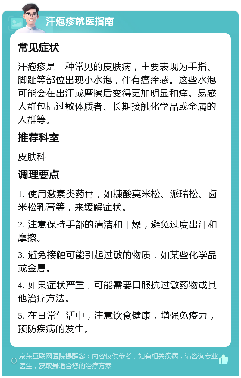 汗疱疹就医指南 常见症状 汗疱疹是一种常见的皮肤病，主要表现为手指、脚趾等部位出现小水泡，伴有瘙痒感。这些水泡可能会在出汗或摩擦后变得更加明显和痒。易感人群包括过敏体质者、长期接触化学品或金属的人群等。 推荐科室 皮肤科 调理要点 1. 使用激素类药膏，如糠酸莫米松、派瑞松、卤米松乳膏等，来缓解症状。 2. 注意保持手部的清洁和干燥，避免过度出汗和摩擦。 3. 避免接触可能引起过敏的物质，如某些化学品或金属。 4. 如果症状严重，可能需要口服抗过敏药物或其他治疗方法。 5. 在日常生活中，注意饮食健康，增强免疫力，预防疾病的发生。