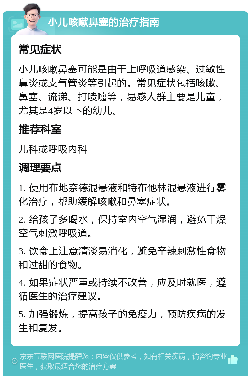 小儿咳嗽鼻塞的治疗指南 常见症状 小儿咳嗽鼻塞可能是由于上呼吸道感染、过敏性鼻炎或支气管炎等引起的。常见症状包括咳嗽、鼻塞、流涕、打喷嚏等，易感人群主要是儿童，尤其是4岁以下的幼儿。 推荐科室 儿科或呼吸内科 调理要点 1. 使用布地奈德混悬液和特布他林混悬液进行雾化治疗，帮助缓解咳嗽和鼻塞症状。 2. 给孩子多喝水，保持室内空气湿润，避免干燥空气刺激呼吸道。 3. 饮食上注意清淡易消化，避免辛辣刺激性食物和过甜的食物。 4. 如果症状严重或持续不改善，应及时就医，遵循医生的治疗建议。 5. 加强锻炼，提高孩子的免疫力，预防疾病的发生和复发。